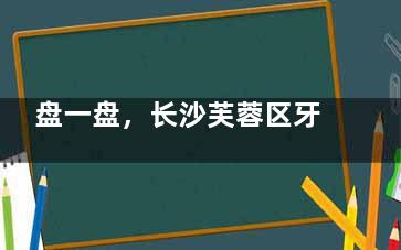 盘一盘，长沙芙蓉区牙科医院哪家好？雅贝康|德韩|瑞泰等口腔均技术可靠，口碑较好！